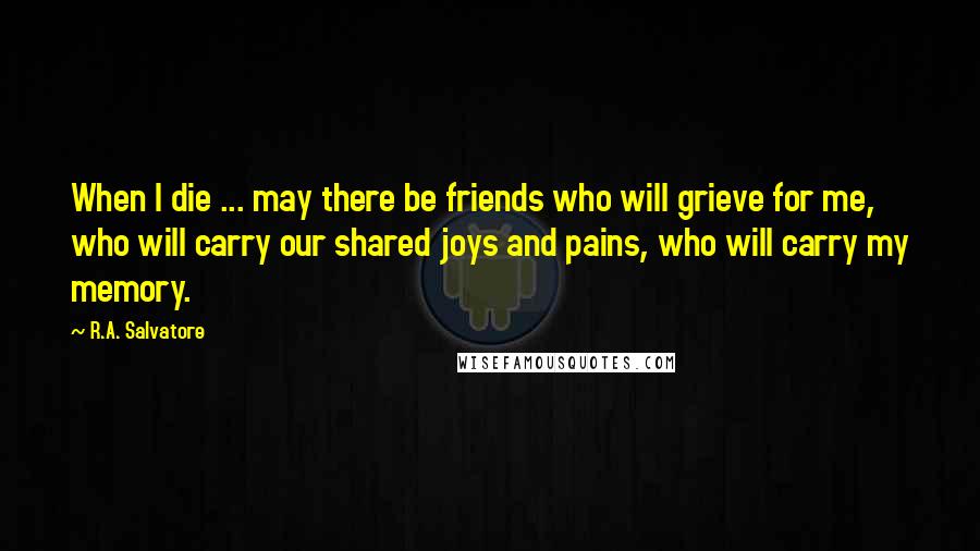 R.A. Salvatore Quotes: When I die ... may there be friends who will grieve for me, who will carry our shared joys and pains, who will carry my memory.