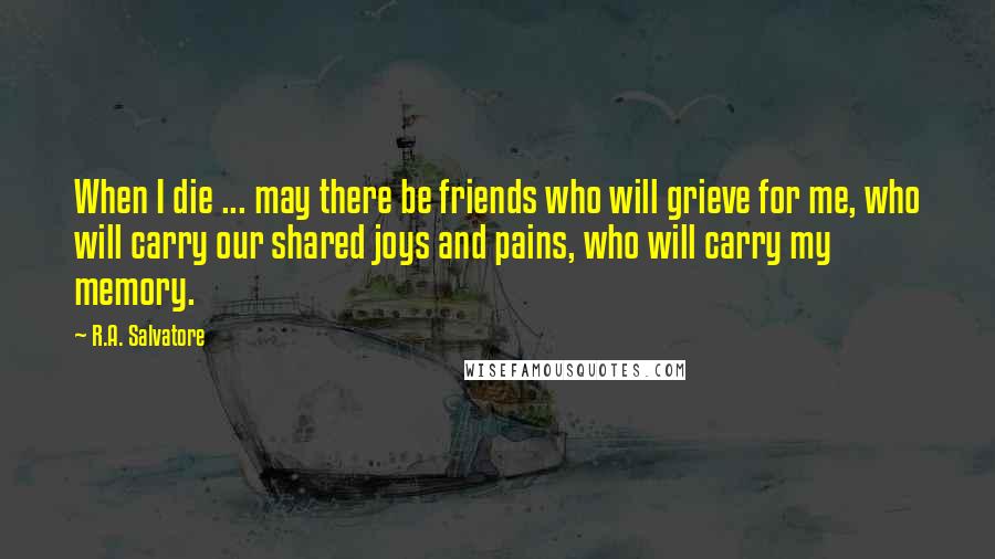 R.A. Salvatore Quotes: When I die ... may there be friends who will grieve for me, who will carry our shared joys and pains, who will carry my memory.