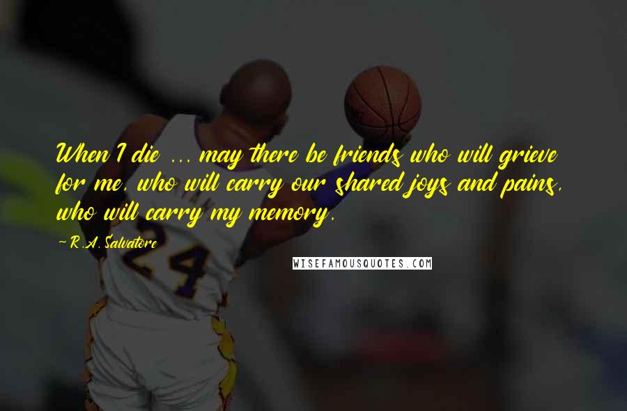 R.A. Salvatore Quotes: When I die ... may there be friends who will grieve for me, who will carry our shared joys and pains, who will carry my memory.