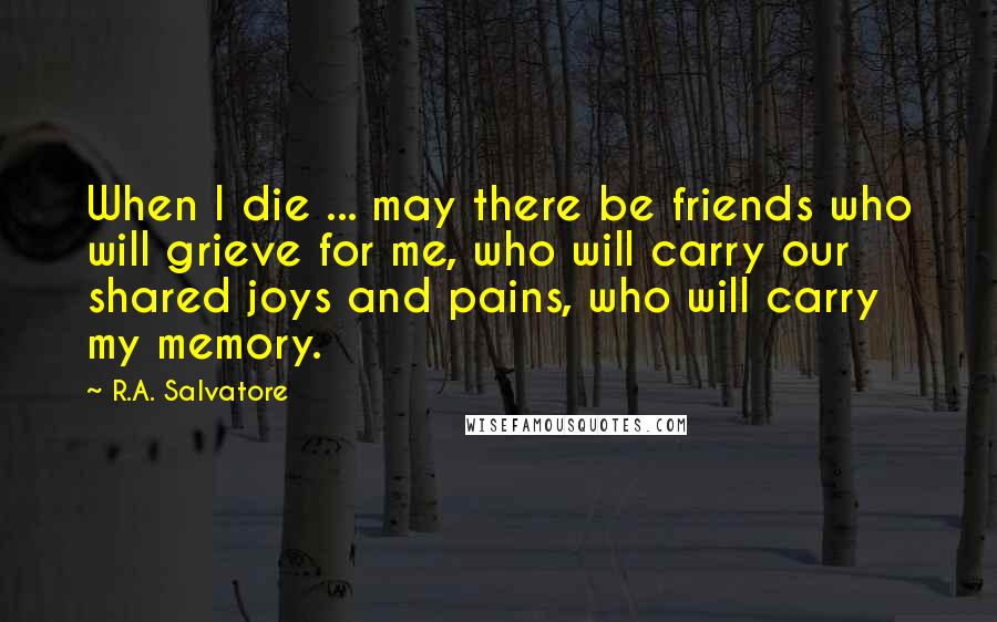 R.A. Salvatore Quotes: When I die ... may there be friends who will grieve for me, who will carry our shared joys and pains, who will carry my memory.
