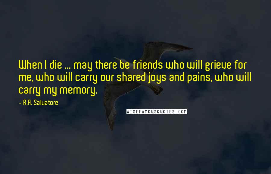 R.A. Salvatore Quotes: When I die ... may there be friends who will grieve for me, who will carry our shared joys and pains, who will carry my memory.