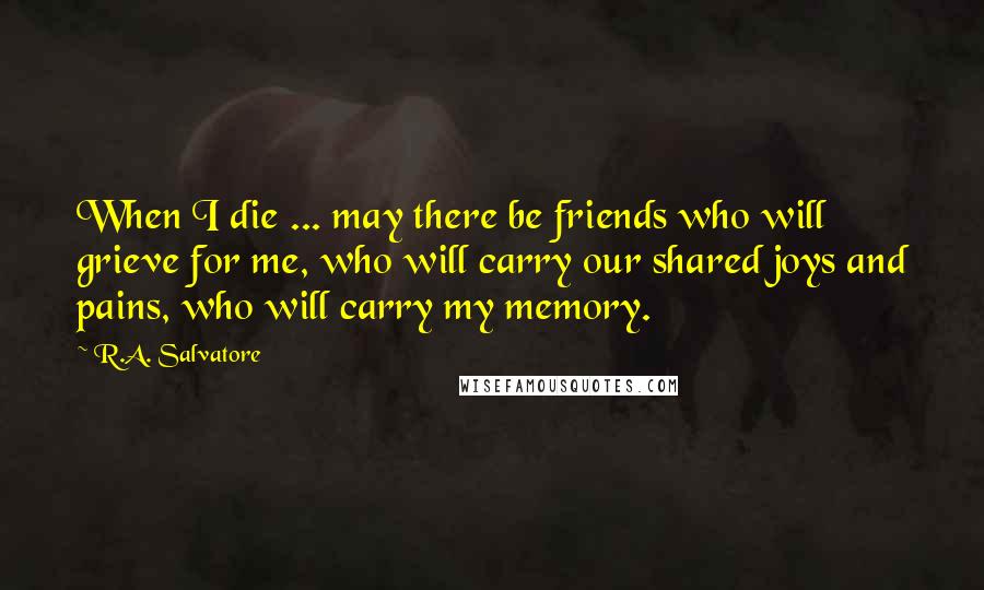 R.A. Salvatore Quotes: When I die ... may there be friends who will grieve for me, who will carry our shared joys and pains, who will carry my memory.