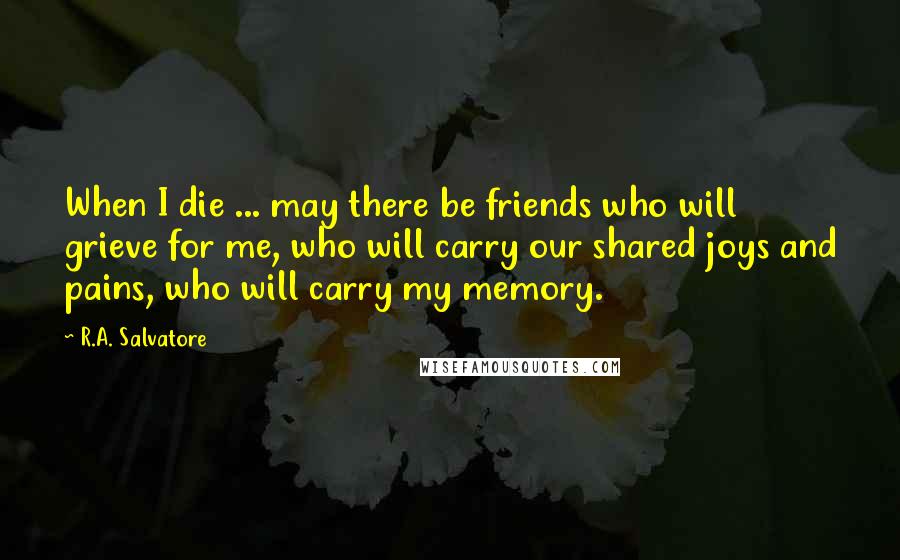R.A. Salvatore Quotes: When I die ... may there be friends who will grieve for me, who will carry our shared joys and pains, who will carry my memory.