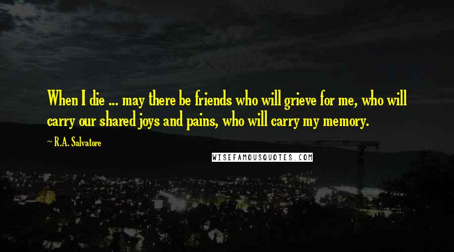R.A. Salvatore Quotes: When I die ... may there be friends who will grieve for me, who will carry our shared joys and pains, who will carry my memory.