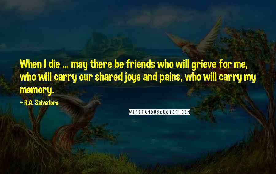 R.A. Salvatore Quotes: When I die ... may there be friends who will grieve for me, who will carry our shared joys and pains, who will carry my memory.