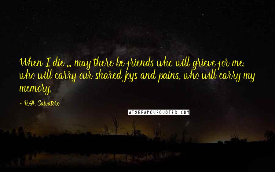 R.A. Salvatore Quotes: When I die ... may there be friends who will grieve for me, who will carry our shared joys and pains, who will carry my memory.