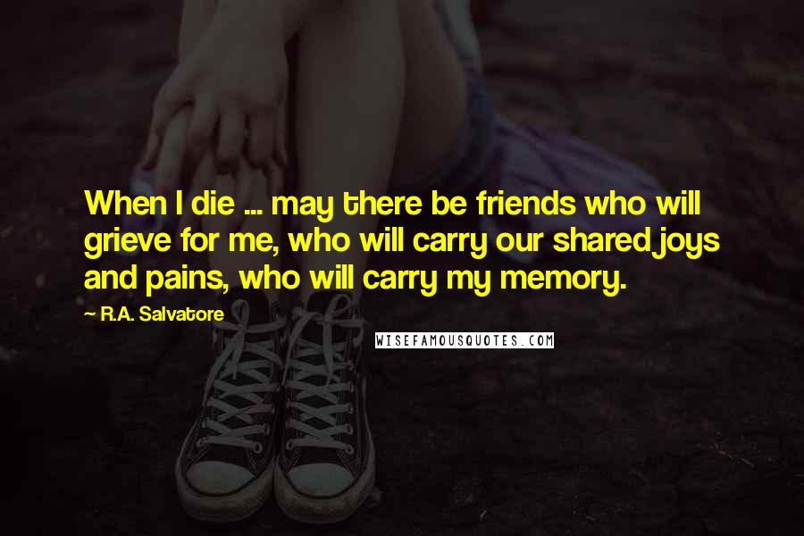 R.A. Salvatore Quotes: When I die ... may there be friends who will grieve for me, who will carry our shared joys and pains, who will carry my memory.