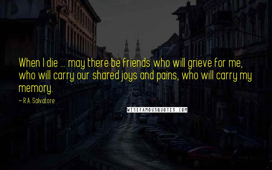 R.A. Salvatore Quotes: When I die ... may there be friends who will grieve for me, who will carry our shared joys and pains, who will carry my memory.