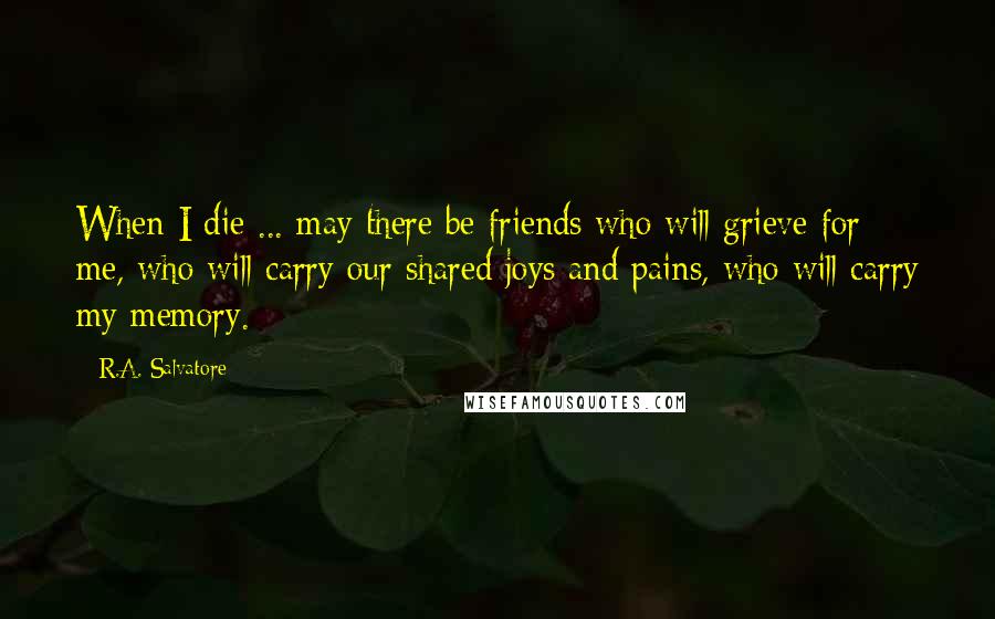 R.A. Salvatore Quotes: When I die ... may there be friends who will grieve for me, who will carry our shared joys and pains, who will carry my memory.