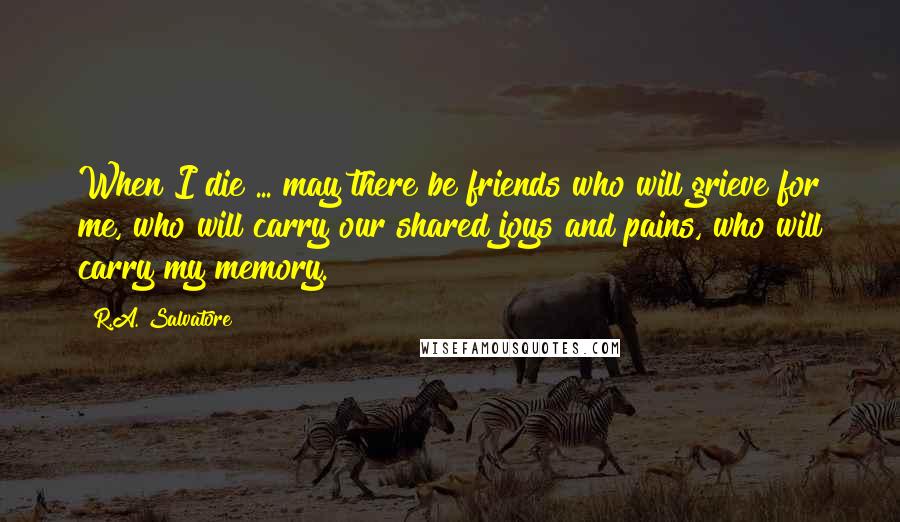 R.A. Salvatore Quotes: When I die ... may there be friends who will grieve for me, who will carry our shared joys and pains, who will carry my memory.
