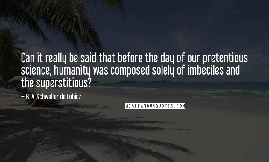 R. A. Schwaller De Lubicz Quotes: Can it really be said that before the day of our pretentious science, humanity was composed solely of imbeciles and the superstitious?