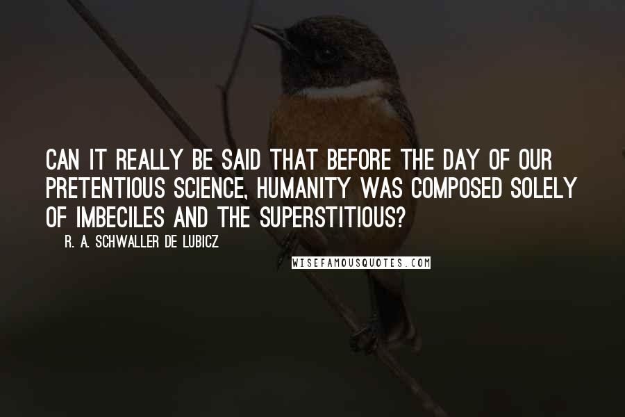 R. A. Schwaller De Lubicz Quotes: Can it really be said that before the day of our pretentious science, humanity was composed solely of imbeciles and the superstitious?