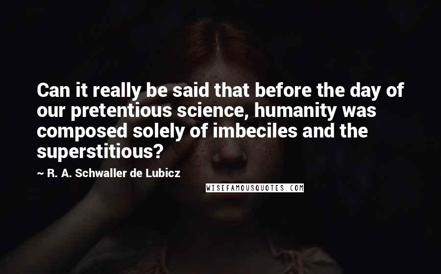 R. A. Schwaller De Lubicz Quotes: Can it really be said that before the day of our pretentious science, humanity was composed solely of imbeciles and the superstitious?