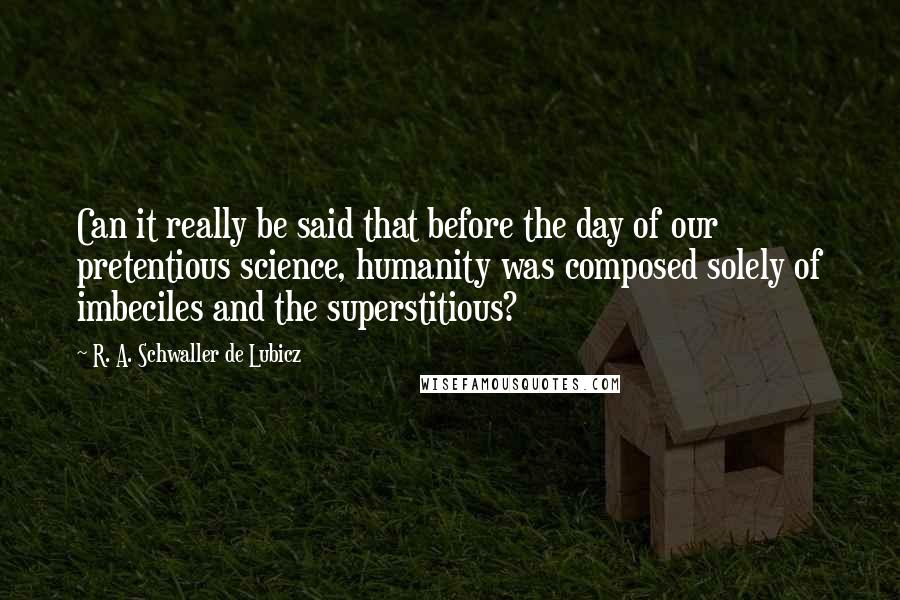 R. A. Schwaller De Lubicz Quotes: Can it really be said that before the day of our pretentious science, humanity was composed solely of imbeciles and the superstitious?