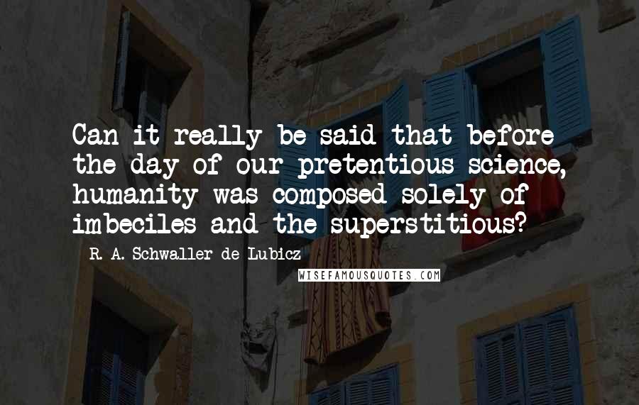 R. A. Schwaller De Lubicz Quotes: Can it really be said that before the day of our pretentious science, humanity was composed solely of imbeciles and the superstitious?