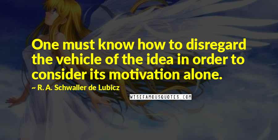 R. A. Schwaller De Lubicz Quotes: One must know how to disregard the vehicle of the idea in order to consider its motivation alone.