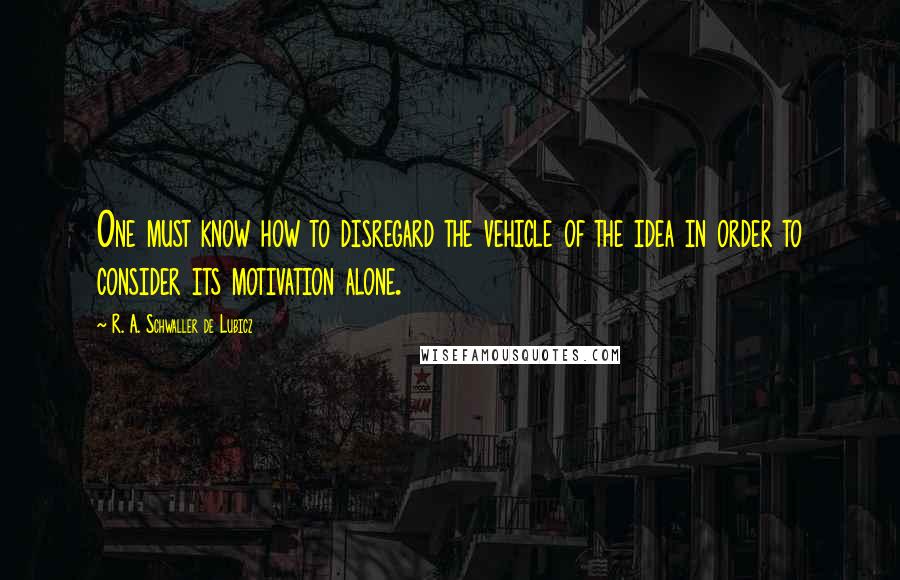 R. A. Schwaller De Lubicz Quotes: One must know how to disregard the vehicle of the idea in order to consider its motivation alone.