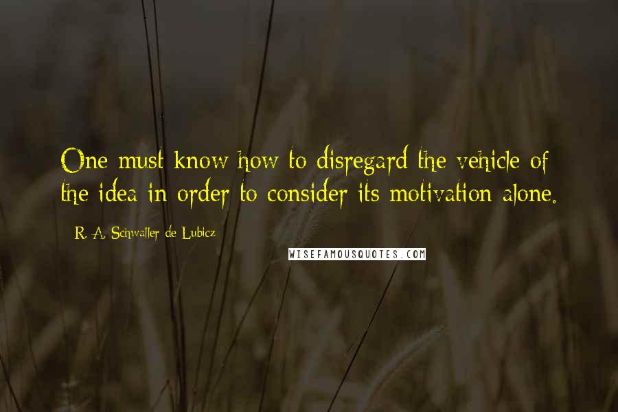 R. A. Schwaller De Lubicz Quotes: One must know how to disregard the vehicle of the idea in order to consider its motivation alone.