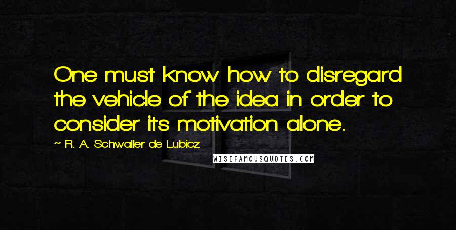 R. A. Schwaller De Lubicz Quotes: One must know how to disregard the vehicle of the idea in order to consider its motivation alone.