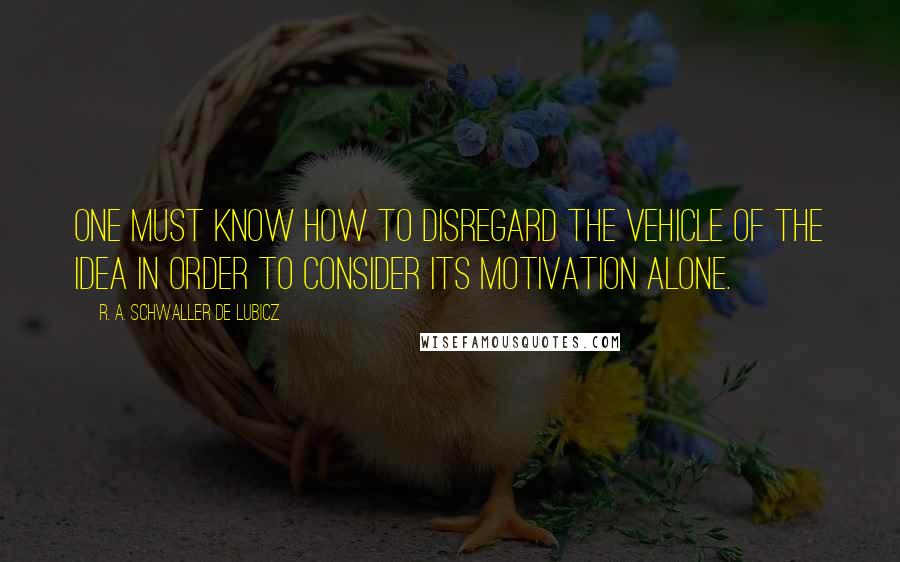 R. A. Schwaller De Lubicz Quotes: One must know how to disregard the vehicle of the idea in order to consider its motivation alone.