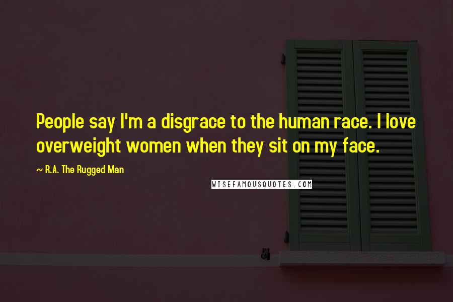 R.A. The Rugged Man Quotes: People say I'm a disgrace to the human race. I love overweight women when they sit on my face.