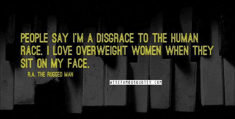 R.A. The Rugged Man Quotes: People say I'm a disgrace to the human race. I love overweight women when they sit on my face.