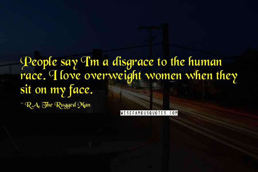 R.A. The Rugged Man Quotes: People say I'm a disgrace to the human race. I love overweight women when they sit on my face.