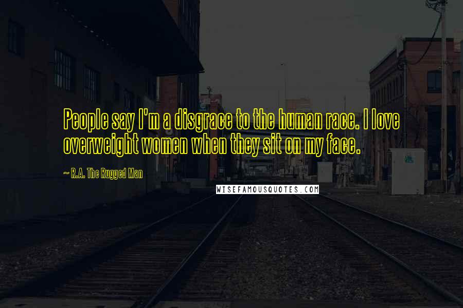 R.A. The Rugged Man Quotes: People say I'm a disgrace to the human race. I love overweight women when they sit on my face.