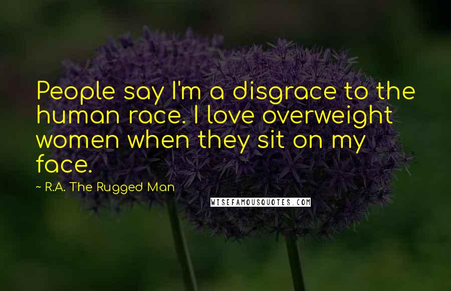 R.A. The Rugged Man Quotes: People say I'm a disgrace to the human race. I love overweight women when they sit on my face.