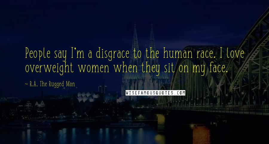 R.A. The Rugged Man Quotes: People say I'm a disgrace to the human race. I love overweight women when they sit on my face.