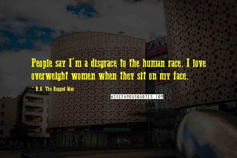 R.A. The Rugged Man Quotes: People say I'm a disgrace to the human race. I love overweight women when they sit on my face.