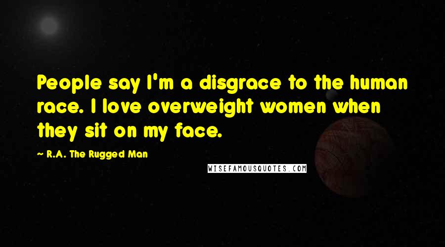 R.A. The Rugged Man Quotes: People say I'm a disgrace to the human race. I love overweight women when they sit on my face.