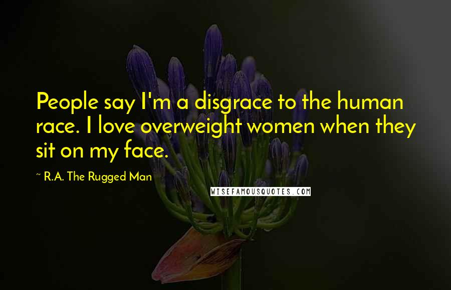 R.A. The Rugged Man Quotes: People say I'm a disgrace to the human race. I love overweight women when they sit on my face.