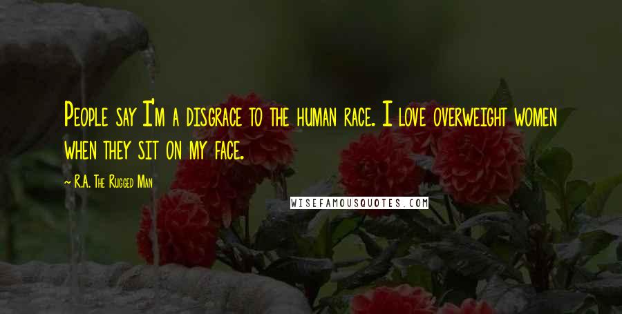 R.A. The Rugged Man Quotes: People say I'm a disgrace to the human race. I love overweight women when they sit on my face.