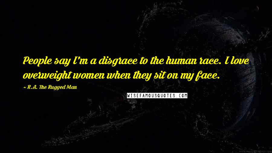 R.A. The Rugged Man Quotes: People say I'm a disgrace to the human race. I love overweight women when they sit on my face.