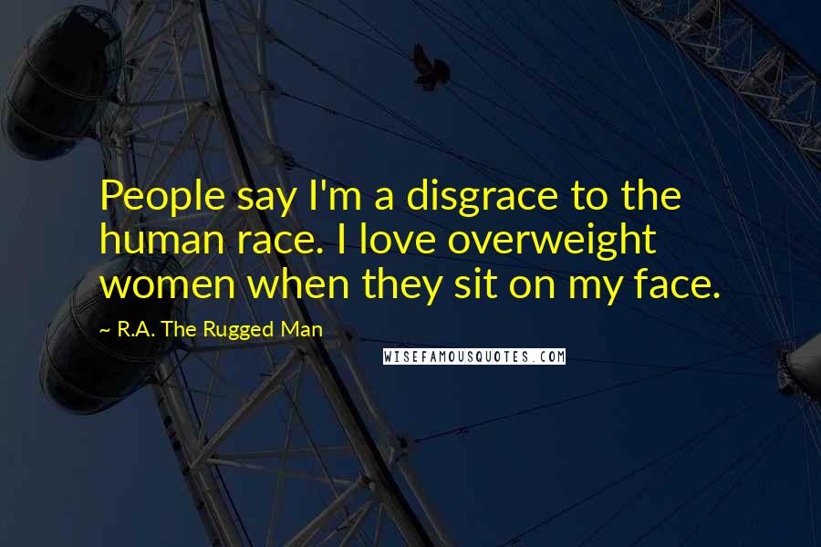 R.A. The Rugged Man Quotes: People say I'm a disgrace to the human race. I love overweight women when they sit on my face.