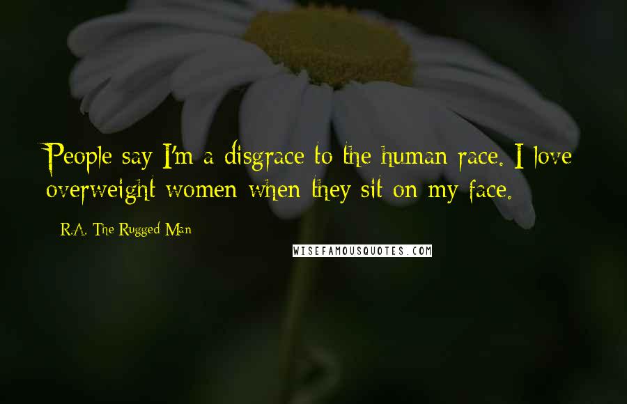 R.A. The Rugged Man Quotes: People say I'm a disgrace to the human race. I love overweight women when they sit on my face.