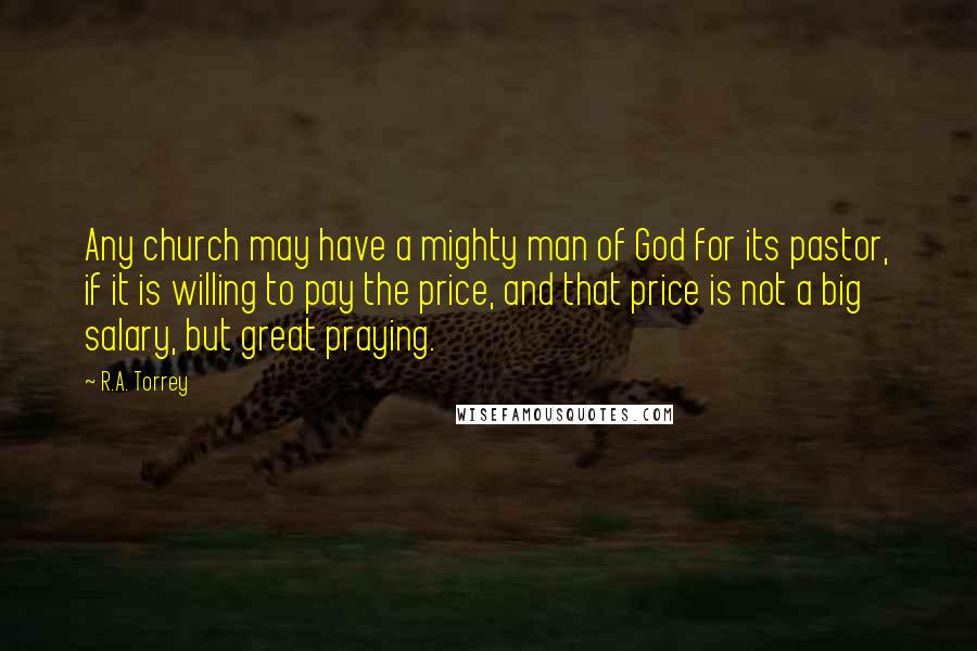 R.A. Torrey Quotes: Any church may have a mighty man of God for its pastor, if it is willing to pay the price, and that price is not a big salary, but great praying.
