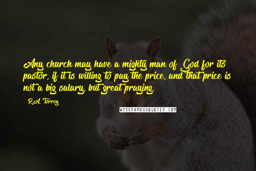 R.A. Torrey Quotes: Any church may have a mighty man of God for its pastor, if it is willing to pay the price, and that price is not a big salary, but great praying.