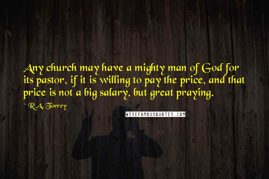 R.A. Torrey Quotes: Any church may have a mighty man of God for its pastor, if it is willing to pay the price, and that price is not a big salary, but great praying.