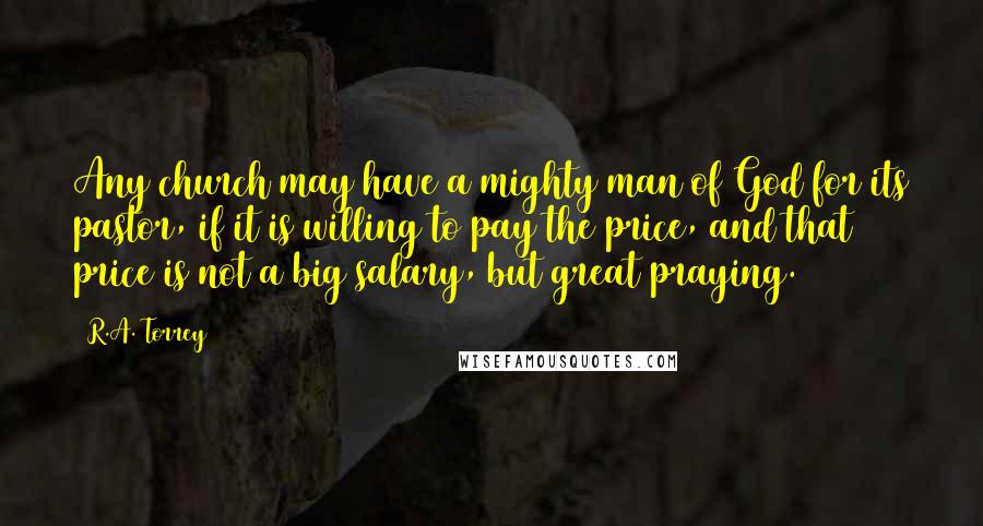 R.A. Torrey Quotes: Any church may have a mighty man of God for its pastor, if it is willing to pay the price, and that price is not a big salary, but great praying.