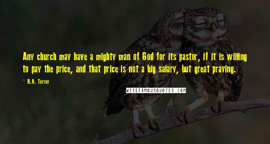 R.A. Torrey Quotes: Any church may have a mighty man of God for its pastor, if it is willing to pay the price, and that price is not a big salary, but great praying.