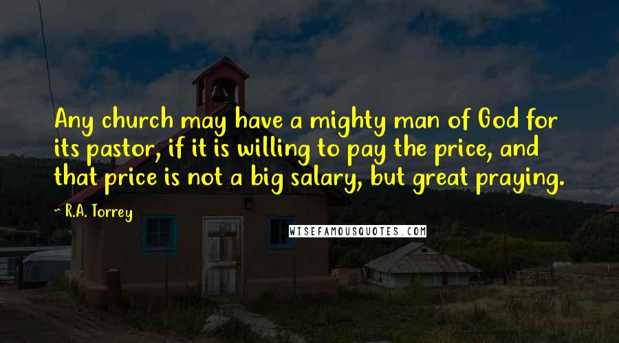 R.A. Torrey Quotes: Any church may have a mighty man of God for its pastor, if it is willing to pay the price, and that price is not a big salary, but great praying.