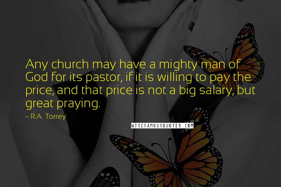 R.A. Torrey Quotes: Any church may have a mighty man of God for its pastor, if it is willing to pay the price, and that price is not a big salary, but great praying.