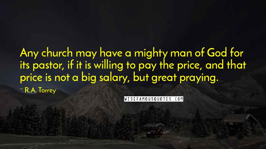 R.A. Torrey Quotes: Any church may have a mighty man of God for its pastor, if it is willing to pay the price, and that price is not a big salary, but great praying.