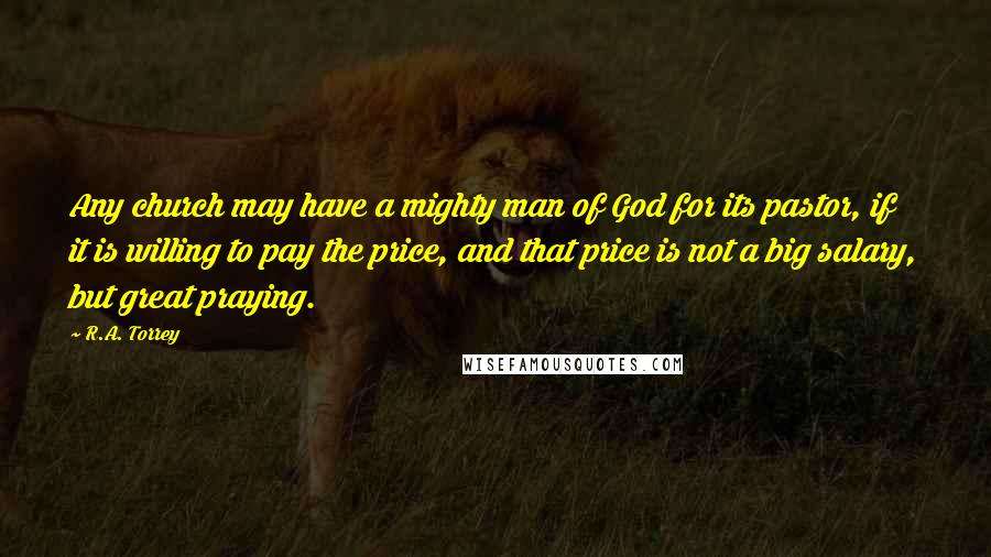 R.A. Torrey Quotes: Any church may have a mighty man of God for its pastor, if it is willing to pay the price, and that price is not a big salary, but great praying.