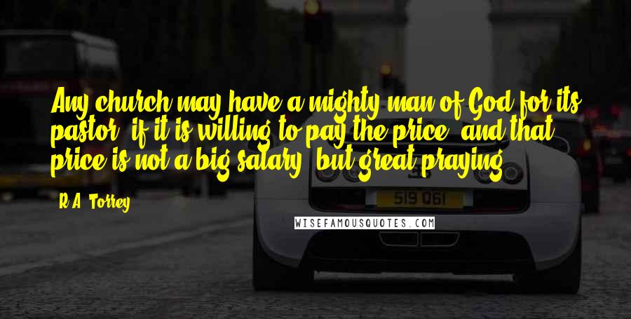 R.A. Torrey Quotes: Any church may have a mighty man of God for its pastor, if it is willing to pay the price, and that price is not a big salary, but great praying.