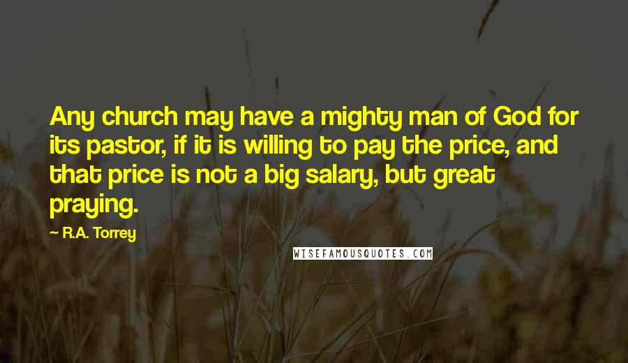 R.A. Torrey Quotes: Any church may have a mighty man of God for its pastor, if it is willing to pay the price, and that price is not a big salary, but great praying.
