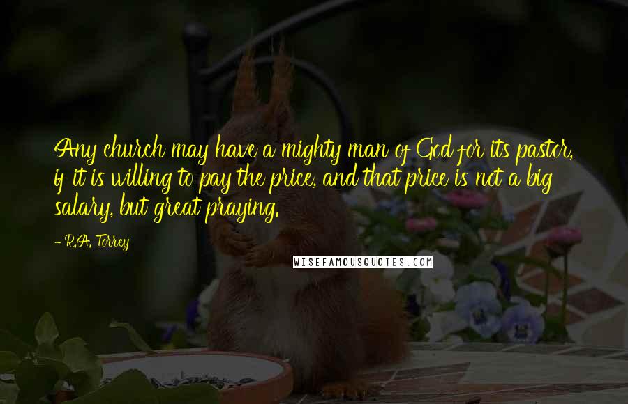 R.A. Torrey Quotes: Any church may have a mighty man of God for its pastor, if it is willing to pay the price, and that price is not a big salary, but great praying.