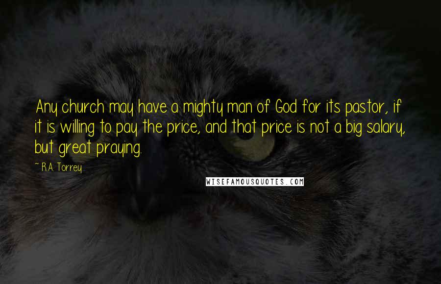 R.A. Torrey Quotes: Any church may have a mighty man of God for its pastor, if it is willing to pay the price, and that price is not a big salary, but great praying.
